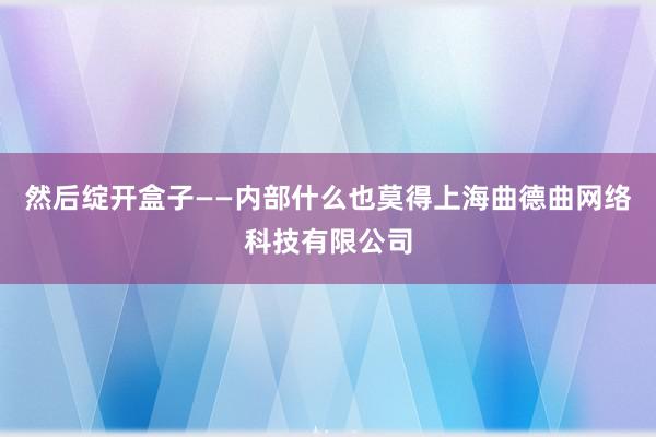 然后绽开盒子——内部什么也莫得上海曲德曲网络科技有限公司