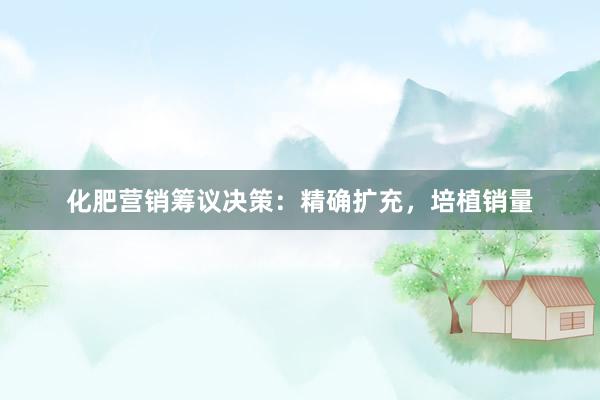化肥营销筹议决策:精确扩充,培植销量